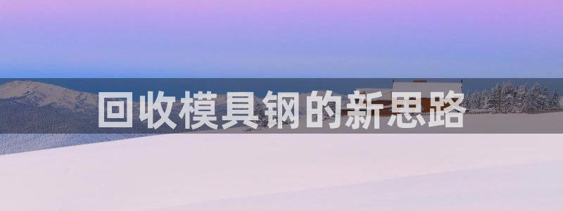 古天乐和太阳集团什么关系：回收模具钢的新思路