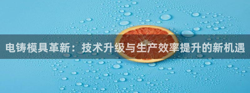 太阳集团app十佳平台：电铸模具革新：技术升级与生产效率提升的新机遇