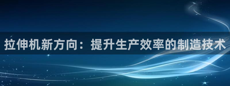 太阳集团游戏官方网址8827：拉伸机新方向：提升生产效率的制造技术