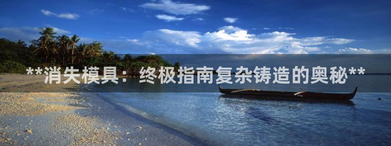 太阳成集团电子游戏：**消失模具：终极指南复杂铸造的奥秘**