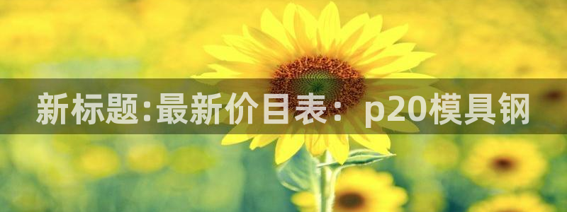 太阳集团游戏城新版138：新标题:最新价目表：p20模具钢