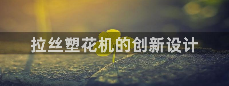 太阳集团网站古天乐代言的：拉丝塑花机的创新设计